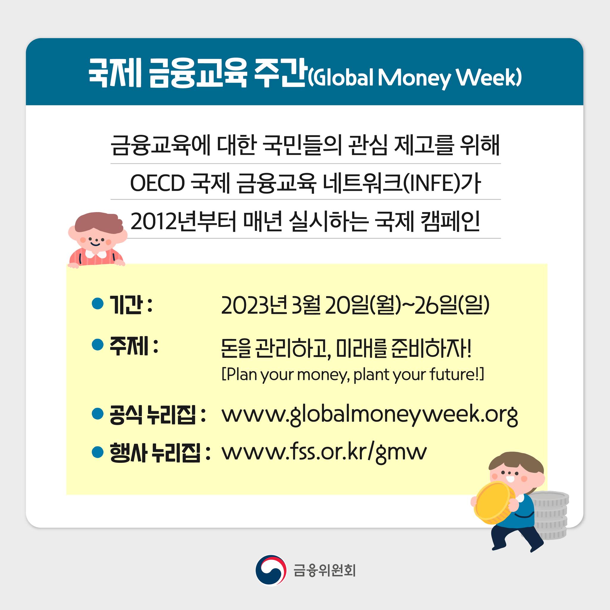 국제 금융교육 주간(Global Money Week)이란? 금융교육에 대한 국민들의 관심 제고를 위해 OECD 국제 금융교육 네트워크(INFE)가 2012년부터 매년 실시하는 국제 캠페인. 기간 : 2023년 3월 20일(월) ~ 26일(일). 주제: 돈을 관리하고, 미래를 준비하자! [Plan your money, plant your future!] 공식 누리집: www.globalmoneyweek.org. 행사 누리집: www.fss.or.kr/GMW